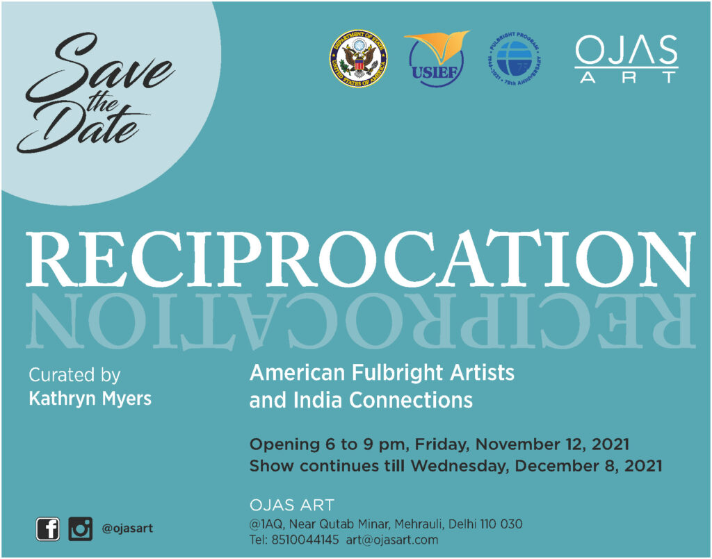 Promotional graphic for Fulbright Day: India with a "Save the Date" in fancy font in the corner. The Department of State, USIEF, Fulbright, and OJAS ART logos are in the opposite corner. Text on the bottom reads: "Reciprocation - American Fulbright Artists and India Connections, Curated by Kathryn Myers. Opening 6 to 9 pm, Friday, November 12, 2021. Show continues til Wednesday, December 9, 2021. OJAS Art, @1AQ, Near Qutab Minar, Mehrauli, Delhi 110 030. Tel: 8510044145. Art@ojasart.com"