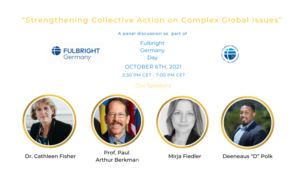 Promotional graphic for Fulbright Day: Germany's second event: "Strengthening Collective Action on Complex Global Issues: A Panel discussion as part of Fulbright Germany Day, October 6, 2021 5:30 CET - 7:00 PM CET. Our Speakers: Dr. Cathleen Fisher, Prof. Paul Arthur Berkma, Mirja Fiedler, Deeneaus "D" Polk"