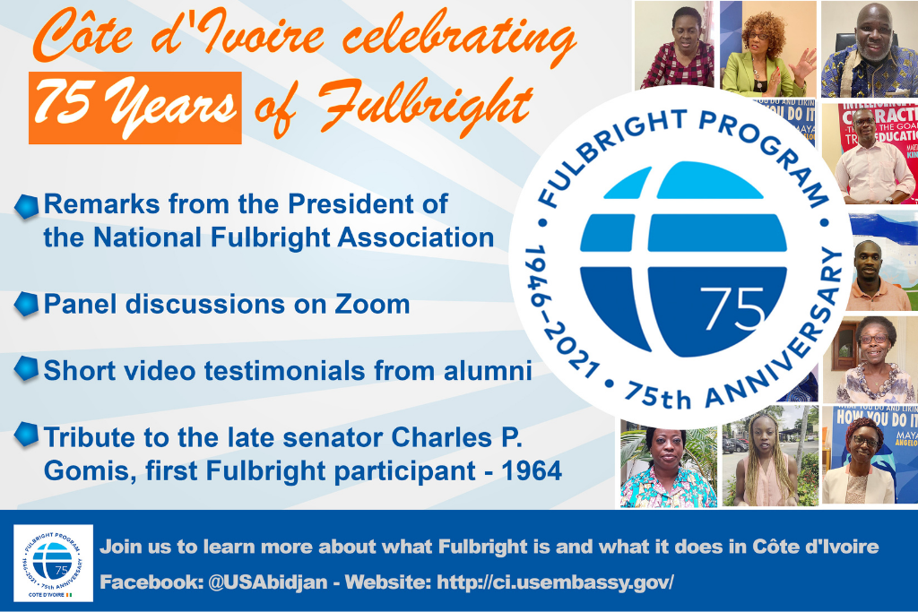 Promotional graphic for Fulbright Day: Cote d’Ivoire with the following text - Cote d’Ivoire celebrating 75 years of Fulbright. Remarks from the president of the national Fulbright association, panel discussions on Zoom, short video testimonials from alumni, tribute to the late senator Charles P. Gomis, first Fulbright participant 1964. Join us to learn more about what Fulbright is and what it does in Cote d’Ivoire on Facebook: @USAbidjan - Website: http://ci.usembassy.gov